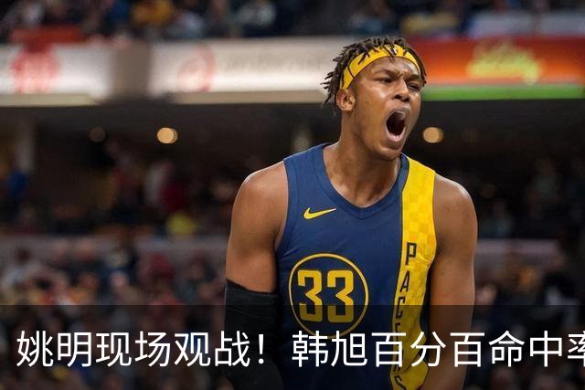 姚明现场观战！韩旭百分百命中率 盖帽得分盘活自由人内线
