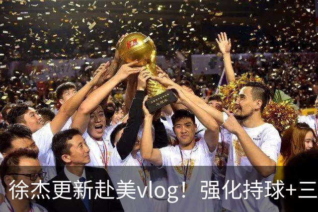 徐杰更新赴美vlog！强化持球+三分+中投，期待下赛季杜锋多给球权